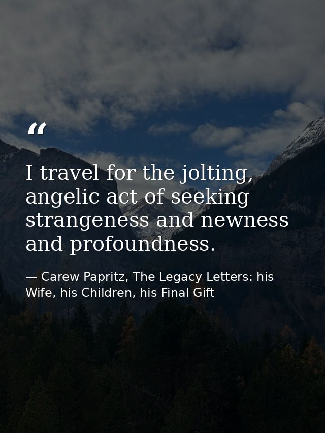 I travel for the jolting, angelic act of seeking strangeness and newness and profoundness. — Carew Papritz, The Legacy Letters: his Wife, his Children, his Final Gift