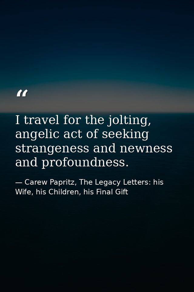 I travel for the jolting, angelic act of seeking strangeness and newness and profoundness. — Carew Papritz, The Legacy Letters: his Wife, his Children, his Final Gift