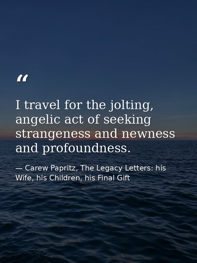 I travel for the jolting, angelic act of seeking strangeness and newness and profoundness. — Carew Papritz, The Legacy Letters: his Wife, his Children, his Final Gift