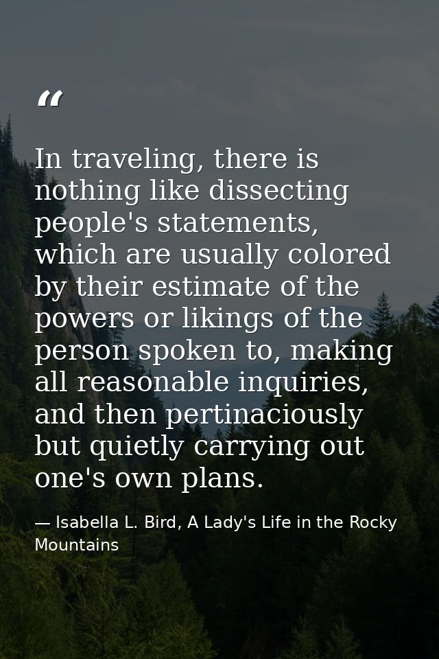 In traveling, there is nothing like dissecting people's statements, which are usually colored by their estimate of the p — Isabella L. Bird, A Lady's Life in the Rocky Mountains