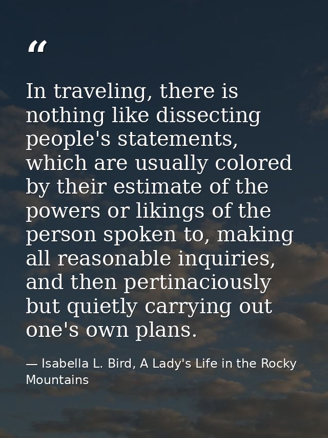 In traveling, there is nothing like dissecting people's statements, which are usually colored by their estimate of the p — Isabella L. Bird, A Lady's Life in the Rocky Mountains