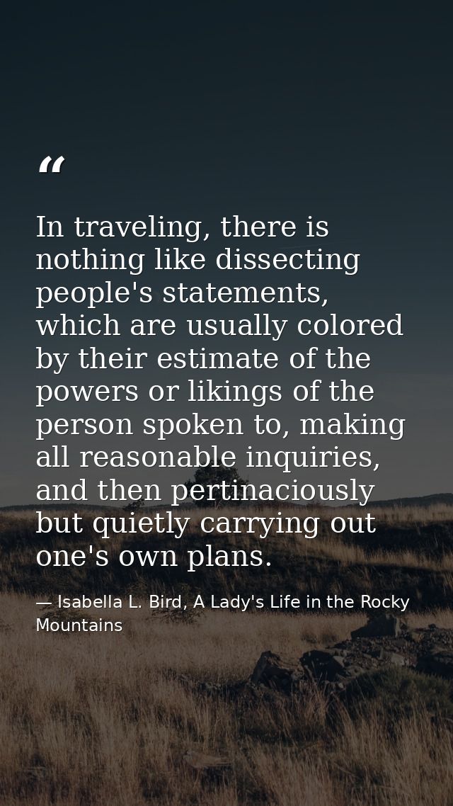 In traveling, there is nothing like dissecting people's statements, which are usually colored by their estimate of the p — Isabella L. Bird, A Lady's Life in the Rocky Mountains