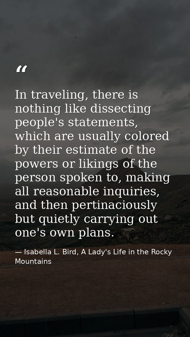 In traveling, there is nothing like dissecting people's statements, which are usually colored by their estimate of the p — Isabella L. Bird, A Lady's Life in the Rocky Mountains