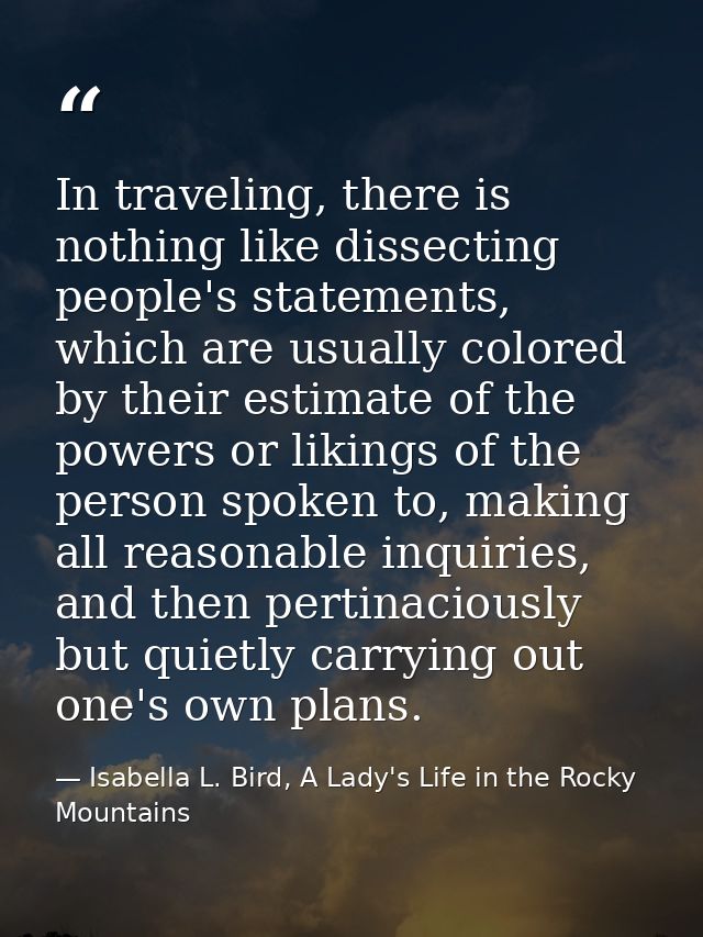 In traveling, there is nothing like dissecting people's statements, which are usually colored by their estimate of the p — Isabella L. Bird, A Lady's Life in the Rocky Mountains