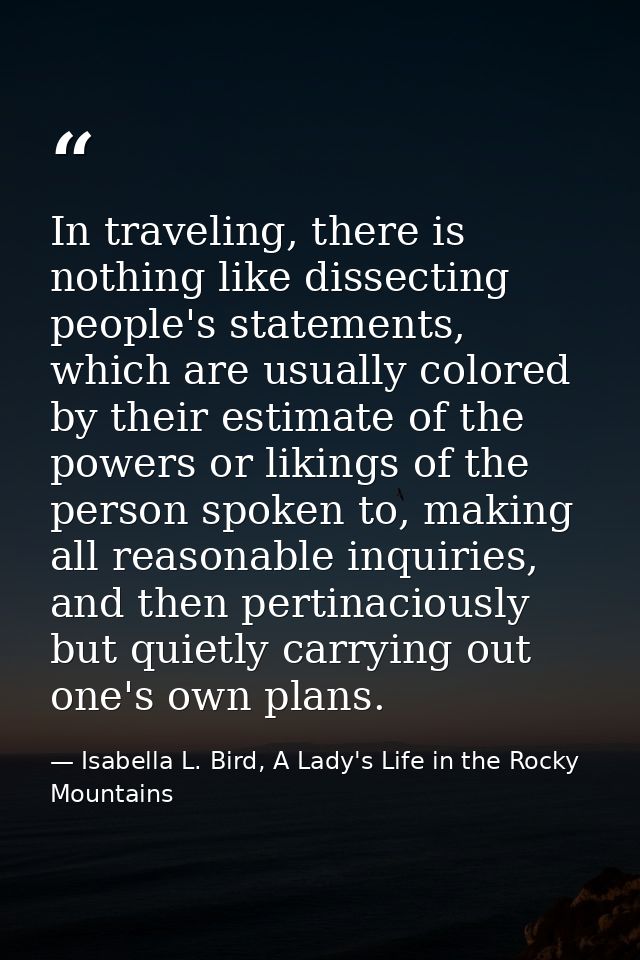 In traveling, there is nothing like dissecting people's statements, which are usually colored by their estimate of the p — Isabella L. Bird, A Lady's Life in the Rocky Mountains