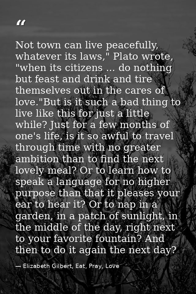 Not town can live peacefully, whatever its laws," Plato wrote, "when its citizens ... do nothing but feast and drink and — Elizabeth Gilbert, Eat, Pray, Love