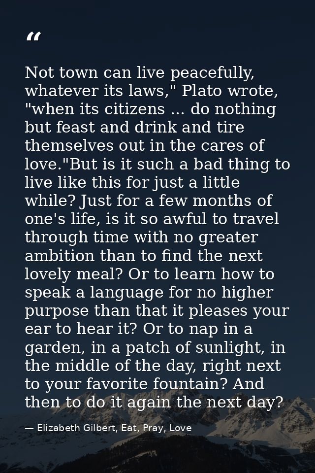 Not town can live peacefully, whatever its laws," Plato wrote, "when its citizens ... do nothing but feast and drink and — Elizabeth Gilbert, Eat, Pray, Love