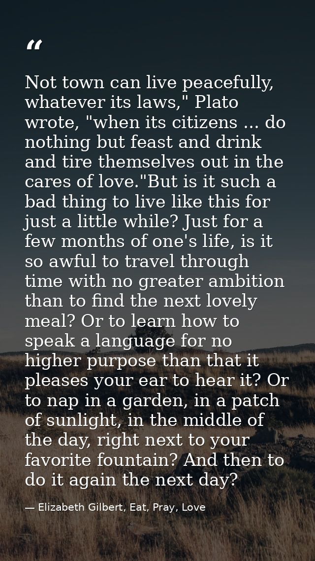 Not town can live peacefully, whatever its laws," Plato wrote, "when its citizens ... do nothing but feast and drink and — Elizabeth Gilbert, Eat, Pray, Love