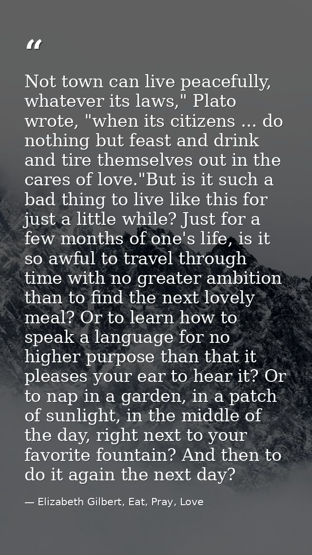 Not town can live peacefully, whatever its laws," Plato wrote, "when its citizens ... do nothing but feast and drink and — Elizabeth Gilbert, Eat, Pray, Love