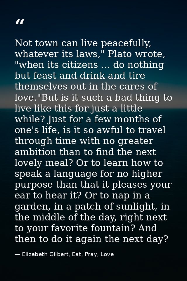 Not town can live peacefully, whatever its laws," Plato wrote, "when its citizens ... do nothing but feast and drink and — Elizabeth Gilbert, Eat, Pray, Love
