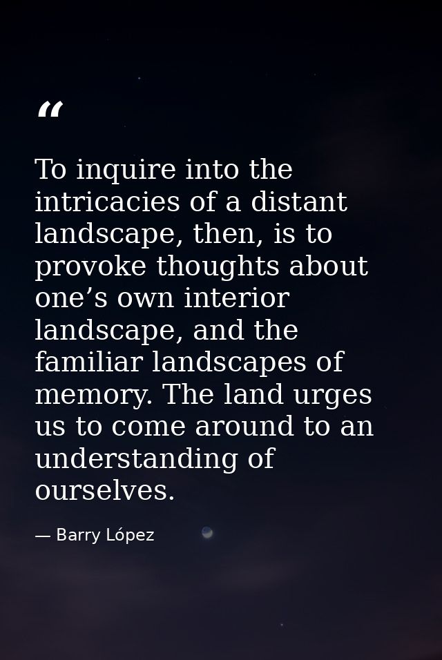 To inquire into the intricacies of a distant landscape, then, is to provoke thoughts about one’s own interior landscape, — Barry López