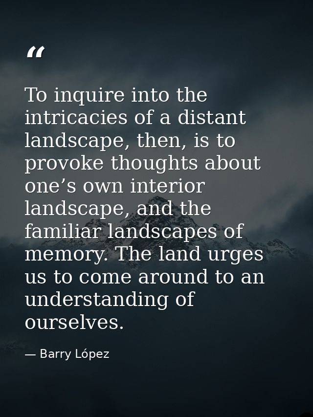 To inquire into the intricacies of a distant landscape, then, is to provoke thoughts about one’s own interior landscape, — Barry López