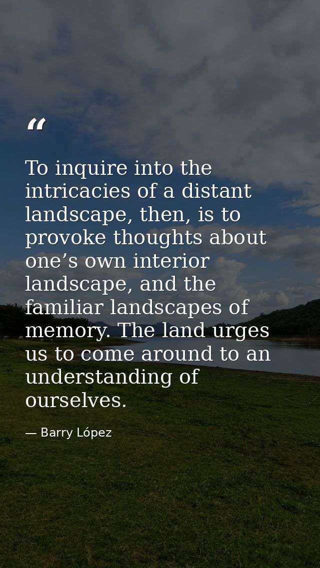 To inquire into the intricacies of a distant landscape, then, is to provoke thoughts about one’s own interior landscape, — Barry López