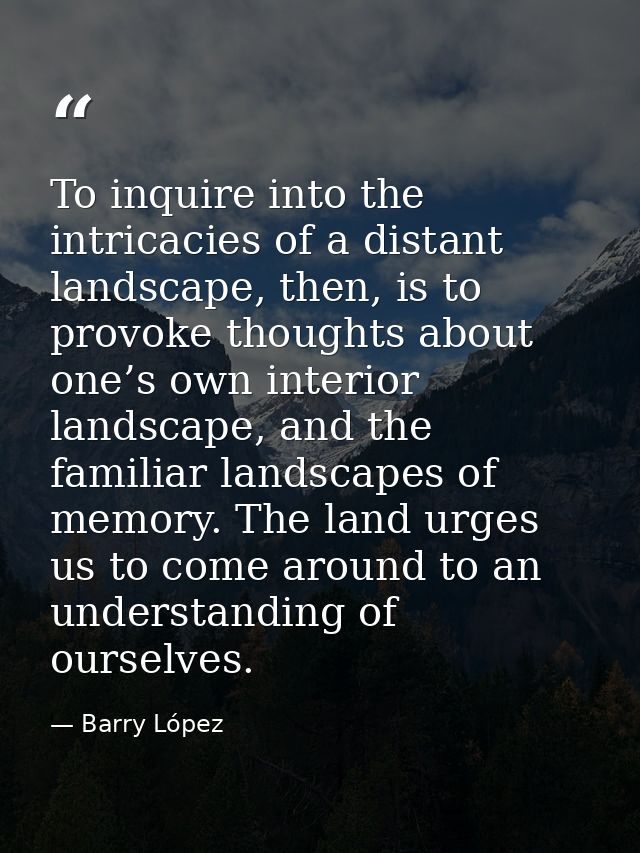 To inquire into the intricacies of a distant landscape, then, is to provoke thoughts about one’s own interior landscape, — Barry López