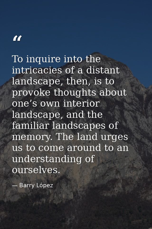 To inquire into the intricacies of a distant landscape, then, is to provoke thoughts about one’s own interior landscape, — Barry López