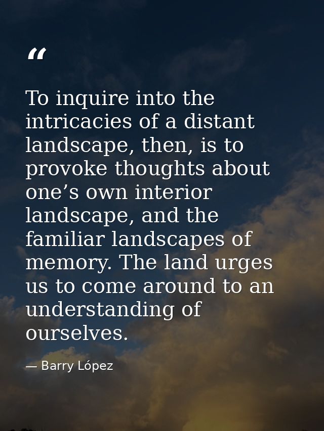 To inquire into the intricacies of a distant landscape, then, is to provoke thoughts about one’s own interior landscape, — Barry López