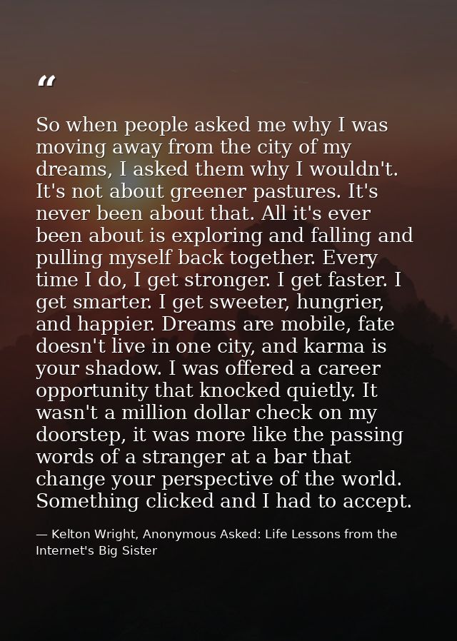 So when people asked me why I was moving away from the city of my dreams, I asked them why I wouldn't. It's not about gr — Kelton Wright, Anonymous Asked: Life Lessons from the Internet's Big Sister