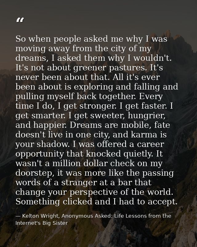 So when people asked me why I was moving away from the city of my dreams, I asked them why I wouldn't. It's not about gr — Kelton Wright, Anonymous Asked: Life Lessons from the Internet's Big Sister