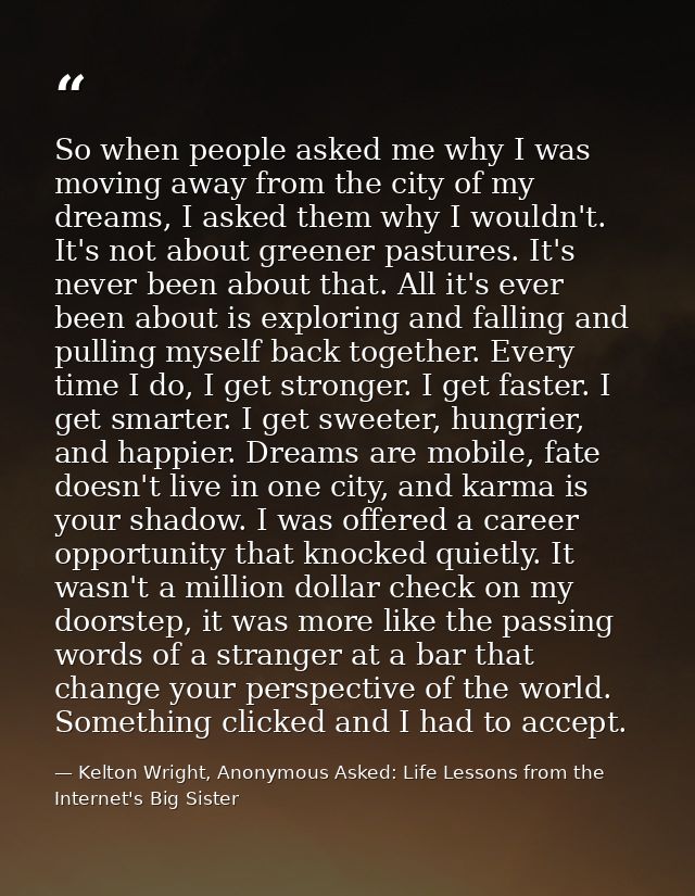 So when people asked me why I was moving away from the city of my dreams, I asked them why I wouldn't. It's not about gr — Kelton Wright, Anonymous Asked: Life Lessons from the Internet's Big Sister