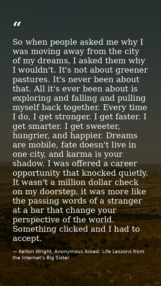 So when people asked me why I was moving away from the city of my dreams, I asked them why I wouldn't. It's not about gr — Kelton Wright, Anonymous Asked: Life Lessons from the Internet's Big Sister