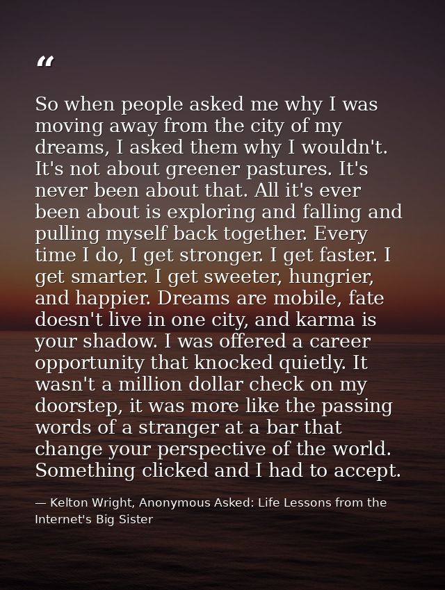 So when people asked me why I was moving away from the city of my dreams, I asked them why I wouldn't. It's not about gr — Kelton Wright, Anonymous Asked: Life Lessons from the Internet's Big Sister