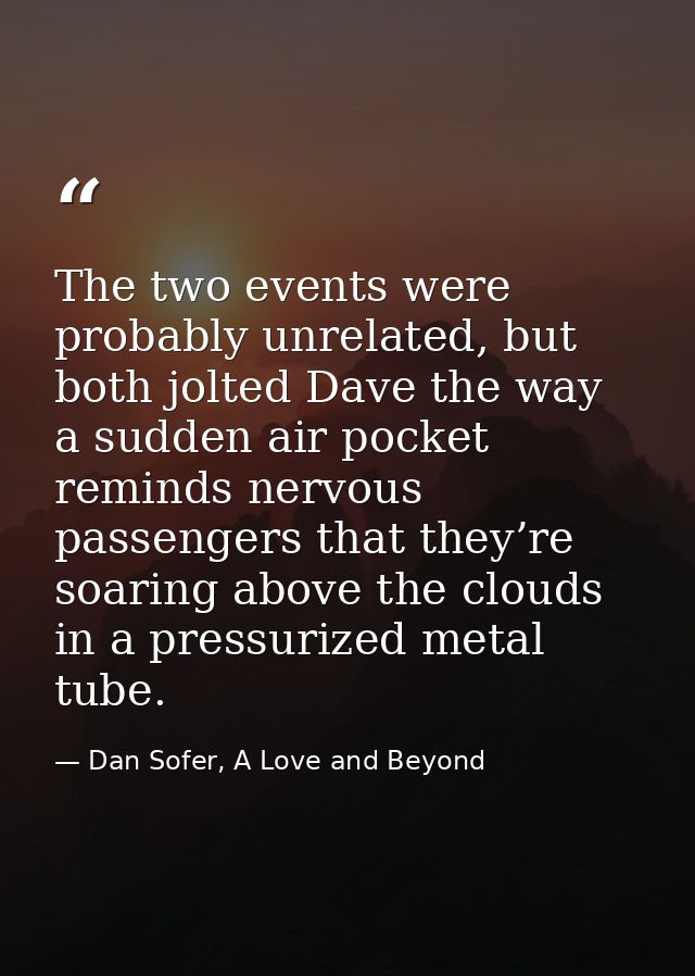 The two events were probably unrelated, but both jolted Dave the way a sudden air pocket reminds nervous passengers that — Dan Sofer, A Love and Beyond