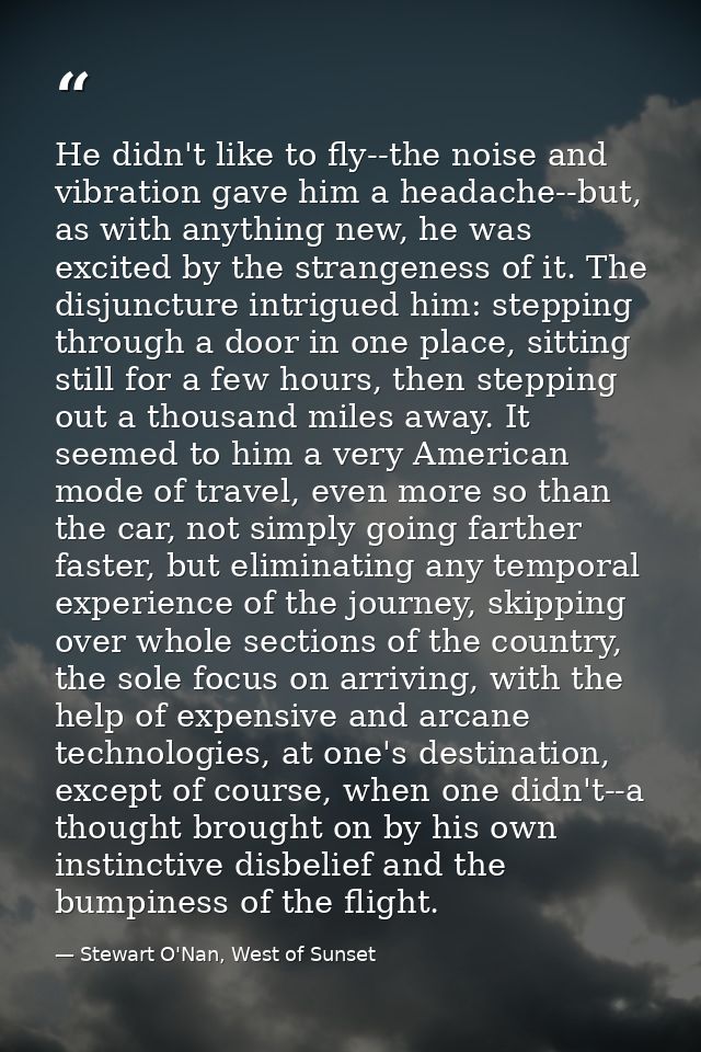 He didn't like to fly--the noise and vibration gave him a headache--but, as with anything new, he was excited by the str — Stewart O'Nan, West of Sunset