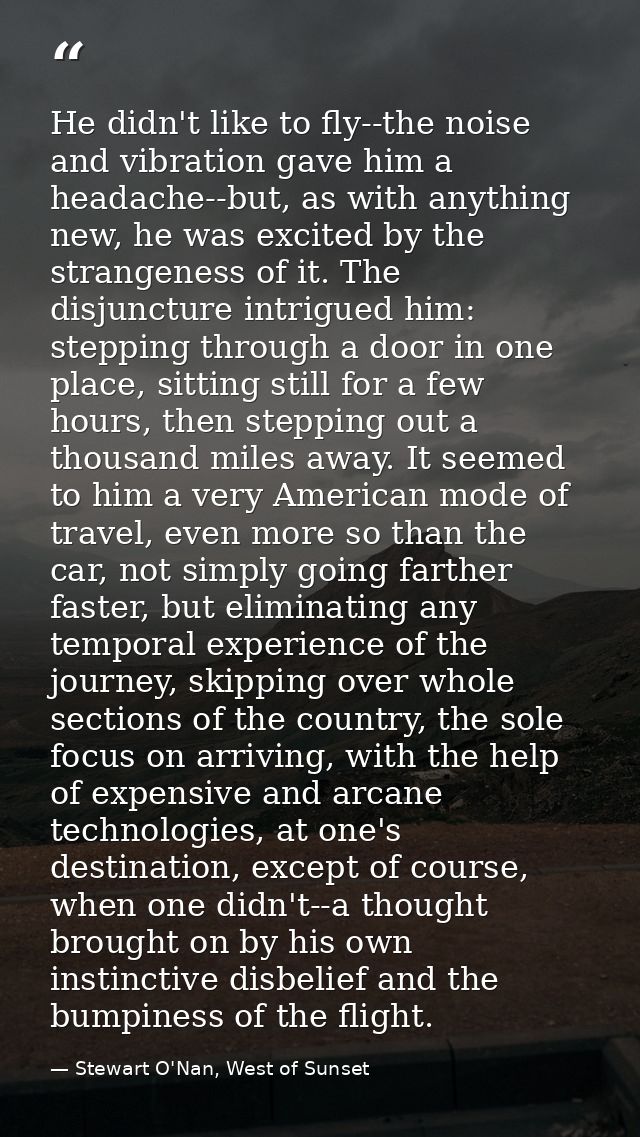 He didn't like to fly--the noise and vibration gave him a headache--but, as with anything new, he was excited by the str — Stewart O'Nan, West of Sunset