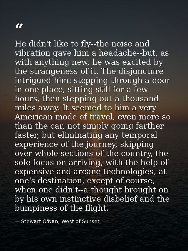 He didn't like to fly--the noise and vibration gave him a headache--but, as with anything new, he was excited by the str — Stewart O'Nan, West of Sunset