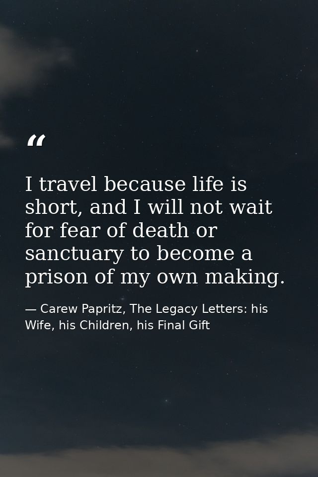 I travel because life is short, and I will not wait for fear of death or sanctuary to become a prison of my own making. — Carew Papritz, The Legacy Letters: his Wife, his Children, his Final Gift