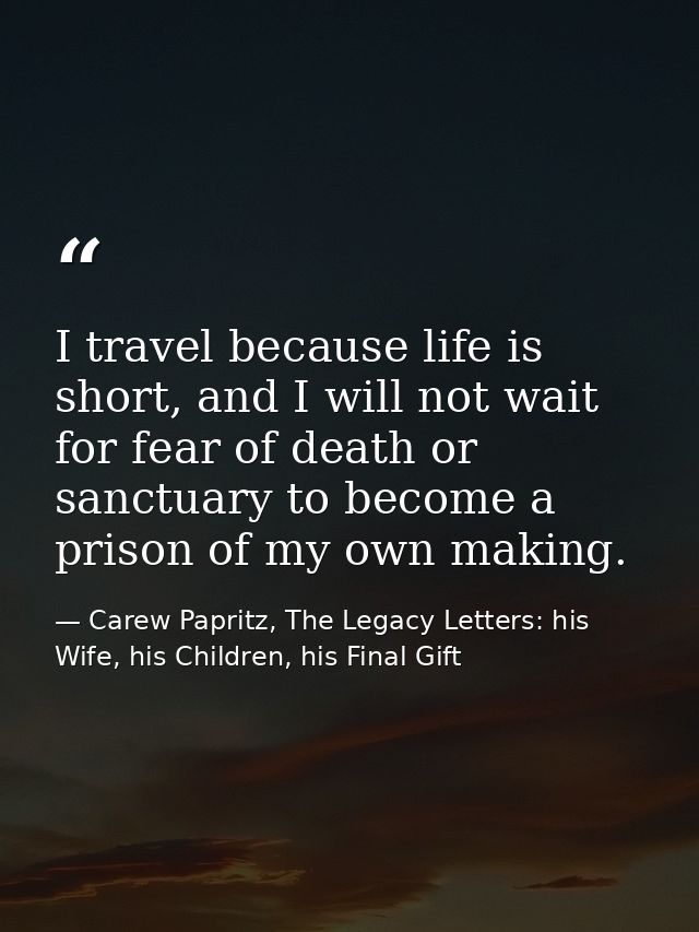 I travel because life is short, and I will not wait for fear of death or sanctuary to become a prison of my own making. — Carew Papritz, The Legacy Letters: his Wife, his Children, his Final Gift