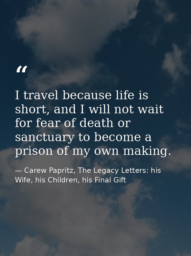 I travel because life is short, and I will not wait for fear of death or sanctuary to become a prison of my own making. — Carew Papritz, The Legacy Letters: his Wife, his Children, his Final Gift