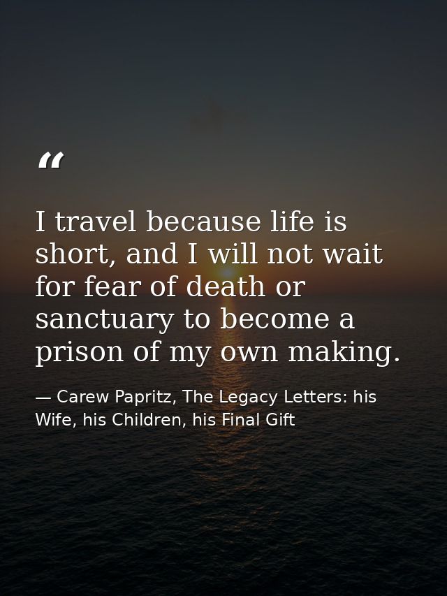 I travel because life is short, and I will not wait for fear of death or sanctuary to become a prison of my own making. — Carew Papritz, The Legacy Letters: his Wife, his Children, his Final Gift