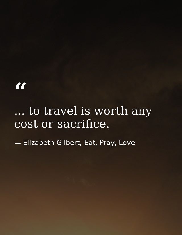 ... to travel is worth any cost or sacrifice. — Elizabeth Gilbert, Eat, Pray, Love