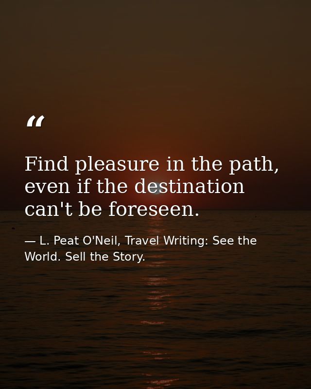 Find pleasure in the path, even if the destination can't be foreseen. — L. Peat O'Neil, Travel Writing: See the World. Sell the Story.