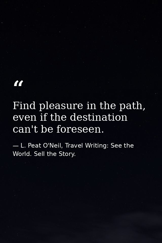 Find pleasure in the path, even if the destination can't be foreseen. — L. Peat O'Neil, Travel Writing: See the World. Sell the Story.