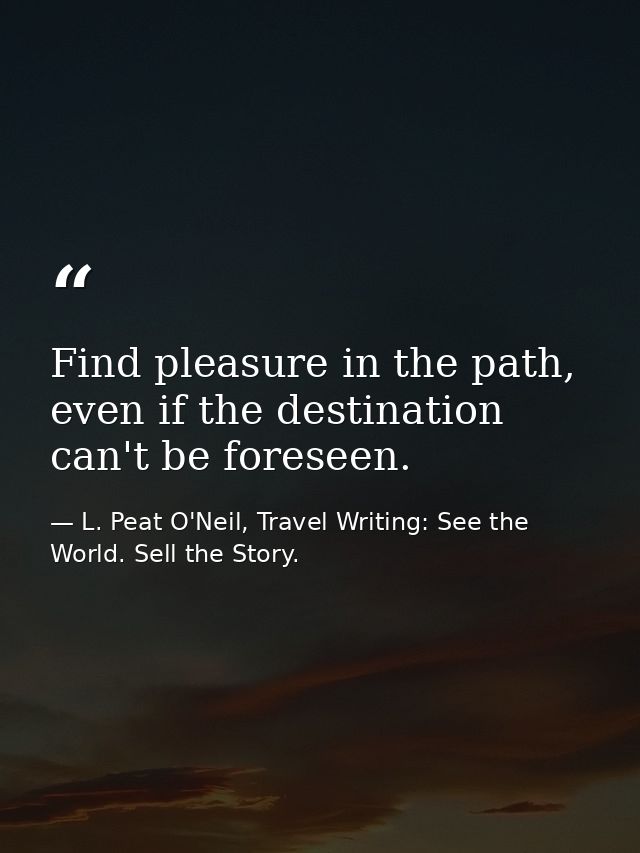 Find pleasure in the path, even if the destination can't be foreseen. — L. Peat O'Neil, Travel Writing: See the World. Sell the Story.
