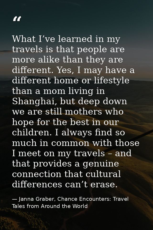 What I’ve learned in my travels is that people are more alike than they are different. Yes, I may have a different home  — Janna Graber, Chance Encounters: Travel Tales from Around the World