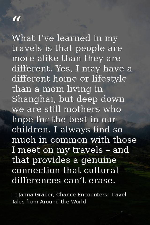 What I’ve learned in my travels is that people are more alike than they are different. Yes, I may have a different home  — Janna Graber, Chance Encounters: Travel Tales from Around the World