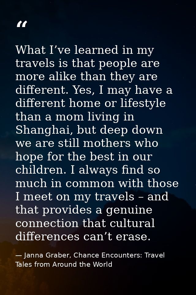 What I’ve learned in my travels is that people are more alike than they are different. Yes, I may have a different home  — Janna Graber, Chance Encounters: Travel Tales from Around the World