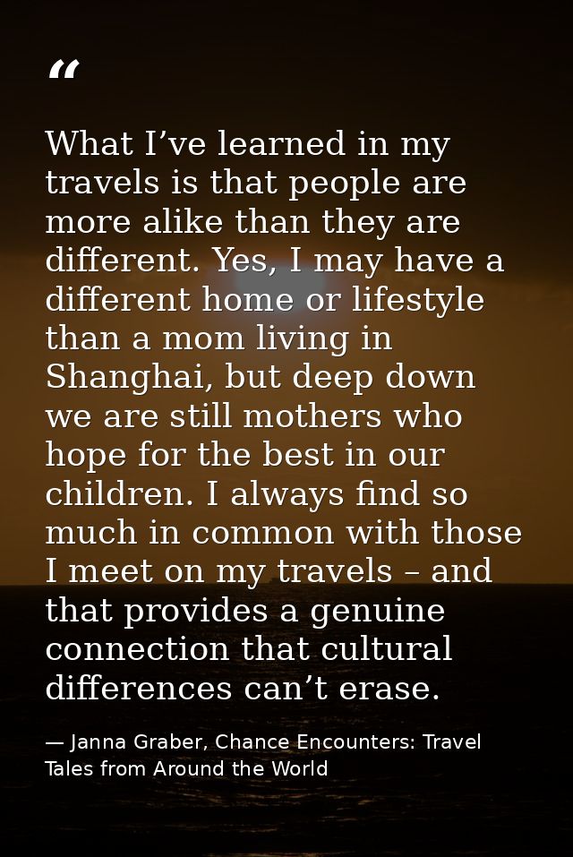 What I’ve learned in my travels is that people are more alike than they are different. Yes, I may have a different home  — Janna Graber, Chance Encounters: Travel Tales from Around the World