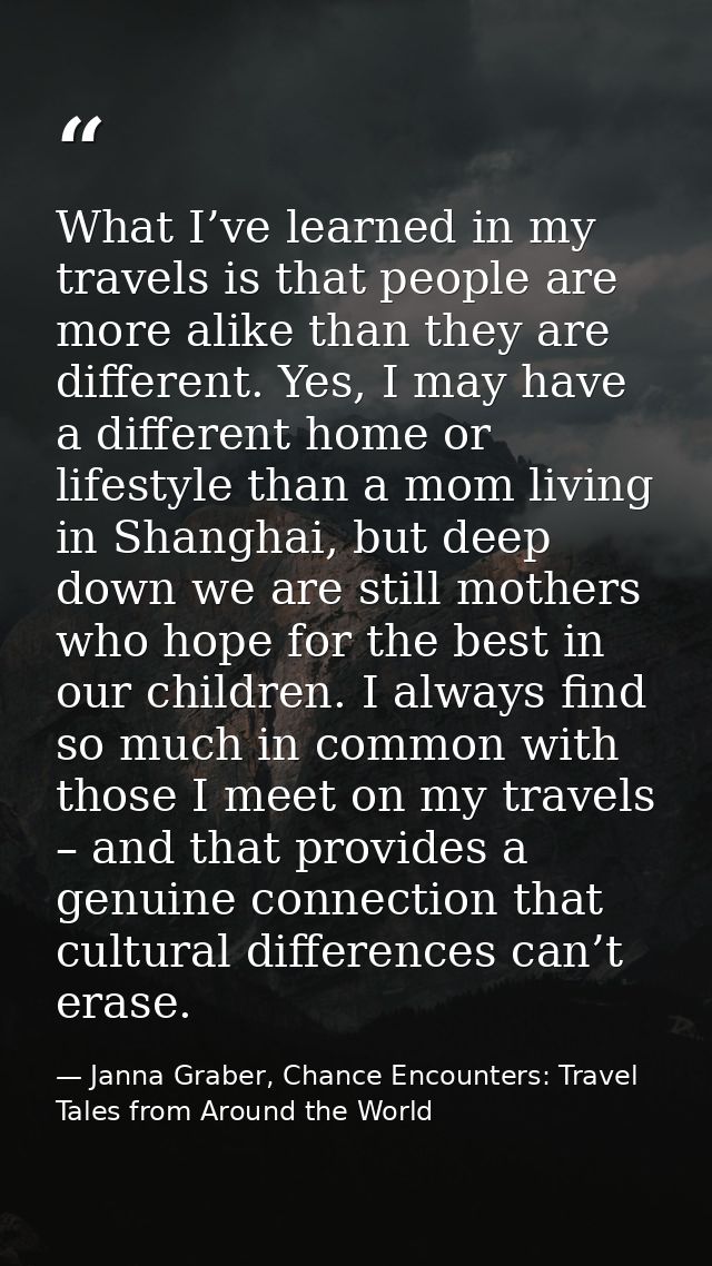 What I’ve learned in my travels is that people are more alike than they are different. Yes, I may have a different home  — Janna Graber, Chance Encounters: Travel Tales from Around the World