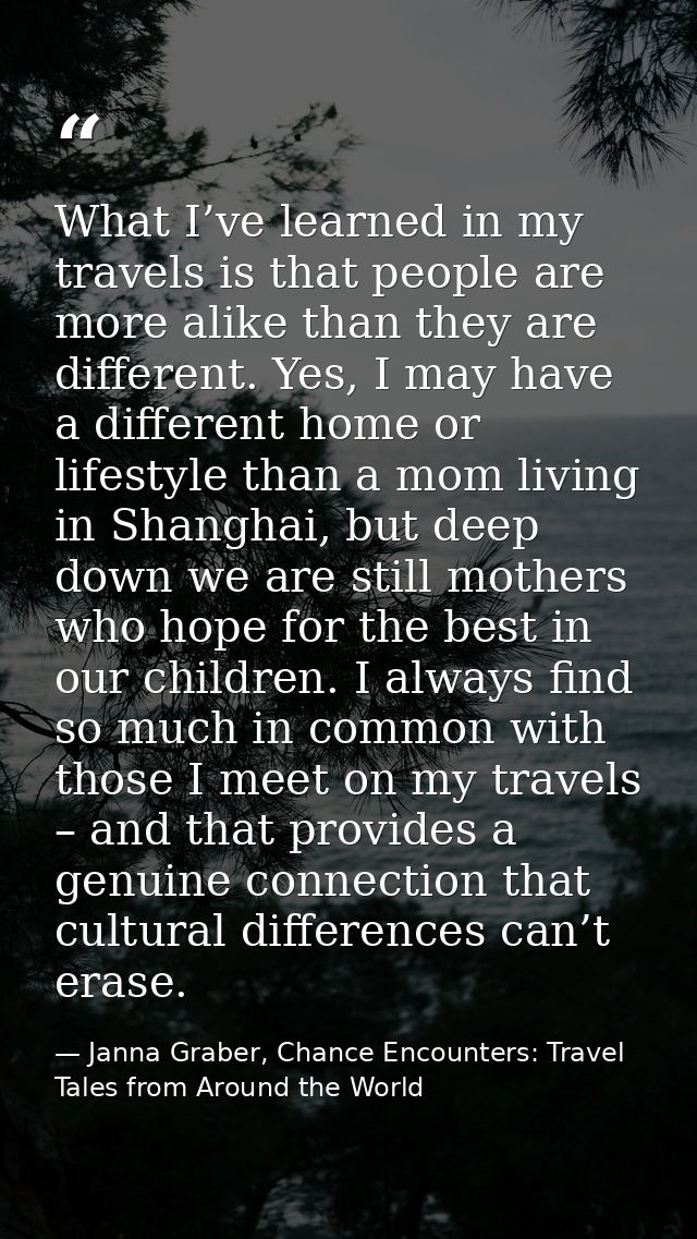 What I’ve learned in my travels is that people are more alike than they are different. Yes, I may have a different home  — Janna Graber, Chance Encounters: Travel Tales from Around the World