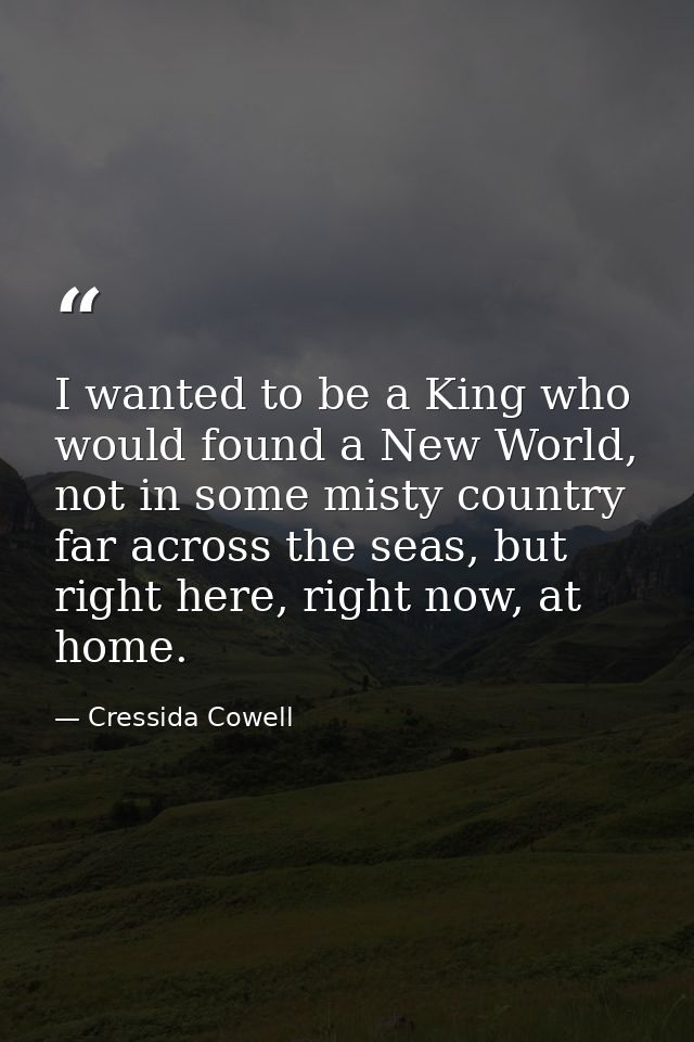 I wanted to be a King who would found a New World, not in some misty country far across the seas, but right here, right  — Cressida Cowell