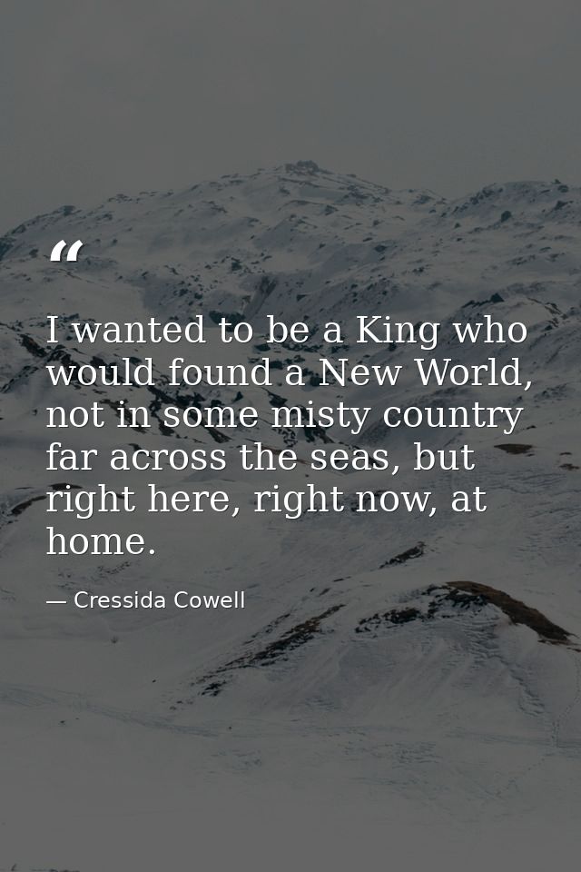 I wanted to be a King who would found a New World, not in some misty country far across the seas, but right here, right  — Cressida Cowell