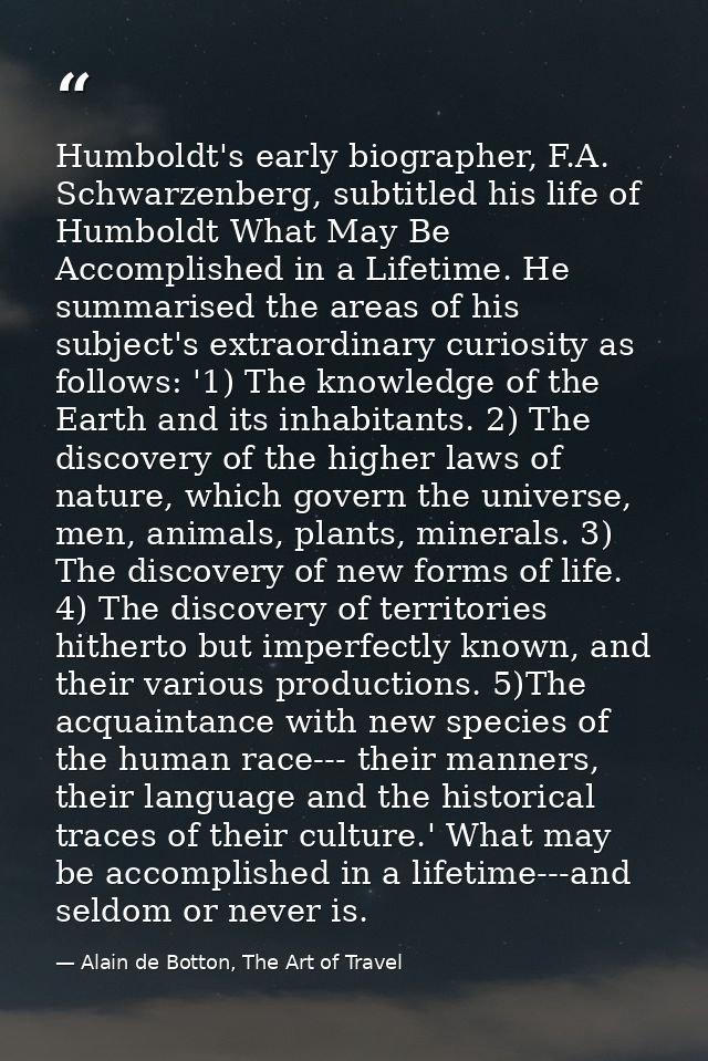 Humboldt's early biographer, F.A. Schwarzenberg, subtitled his life of Humboldt What May Be Accomplished in a Lifetime.  — Alain de Botton, The Art of Travel