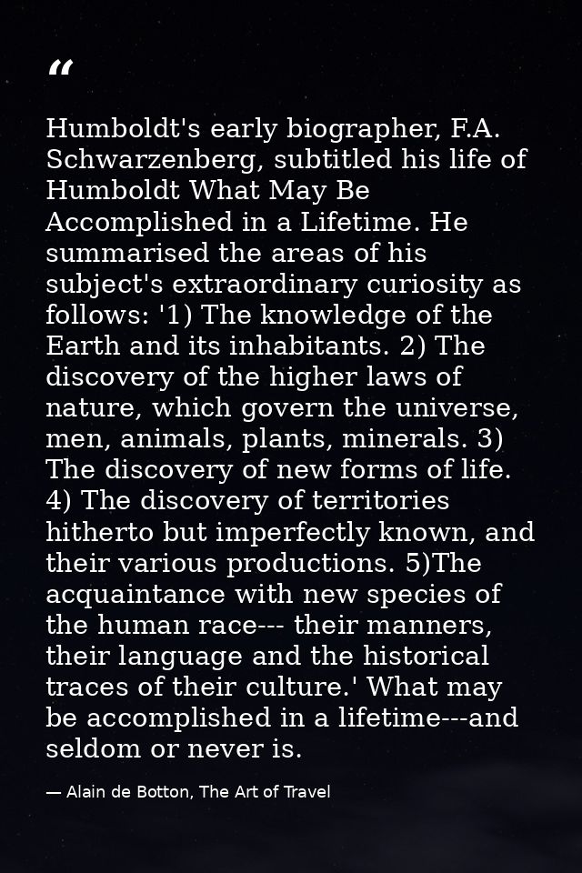Humboldt's early biographer, F.A. Schwarzenberg, subtitled his life of Humboldt What May Be Accomplished in a Lifetime.  — Alain de Botton, The Art of Travel