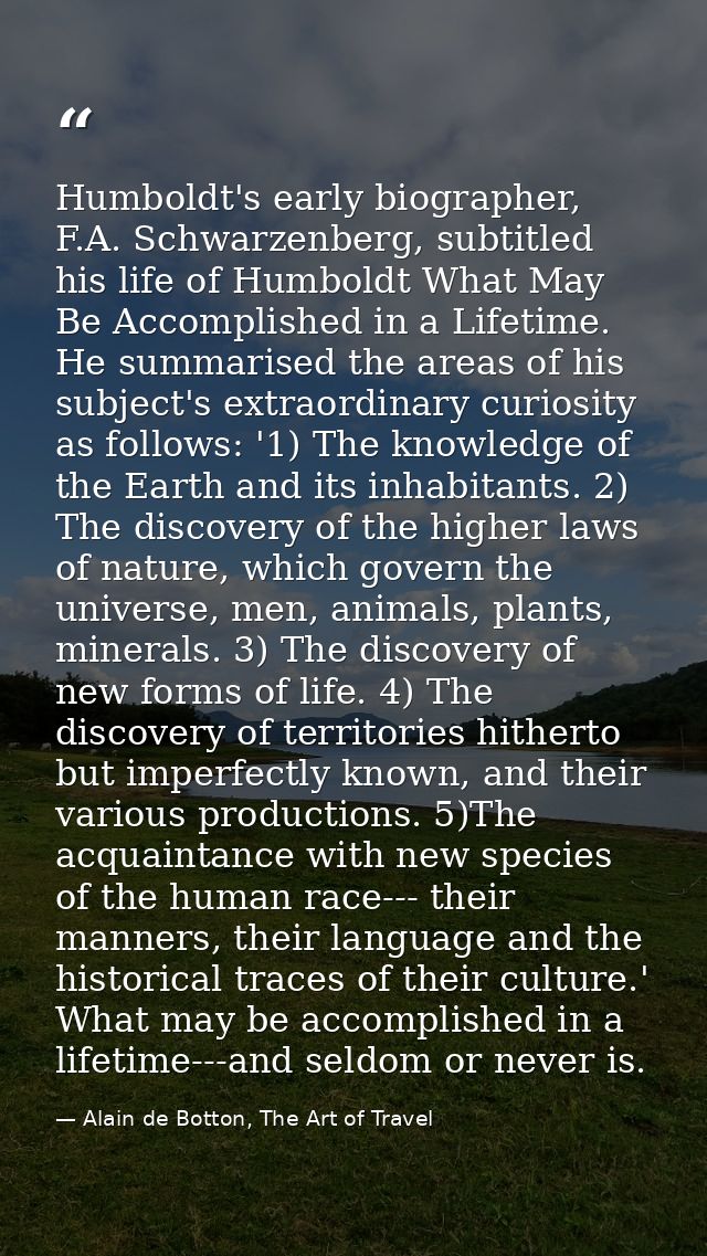 Humboldt's early biographer, F.A. Schwarzenberg, subtitled his life of Humboldt What May Be Accomplished in a Lifetime.  — Alain de Botton, The Art of Travel