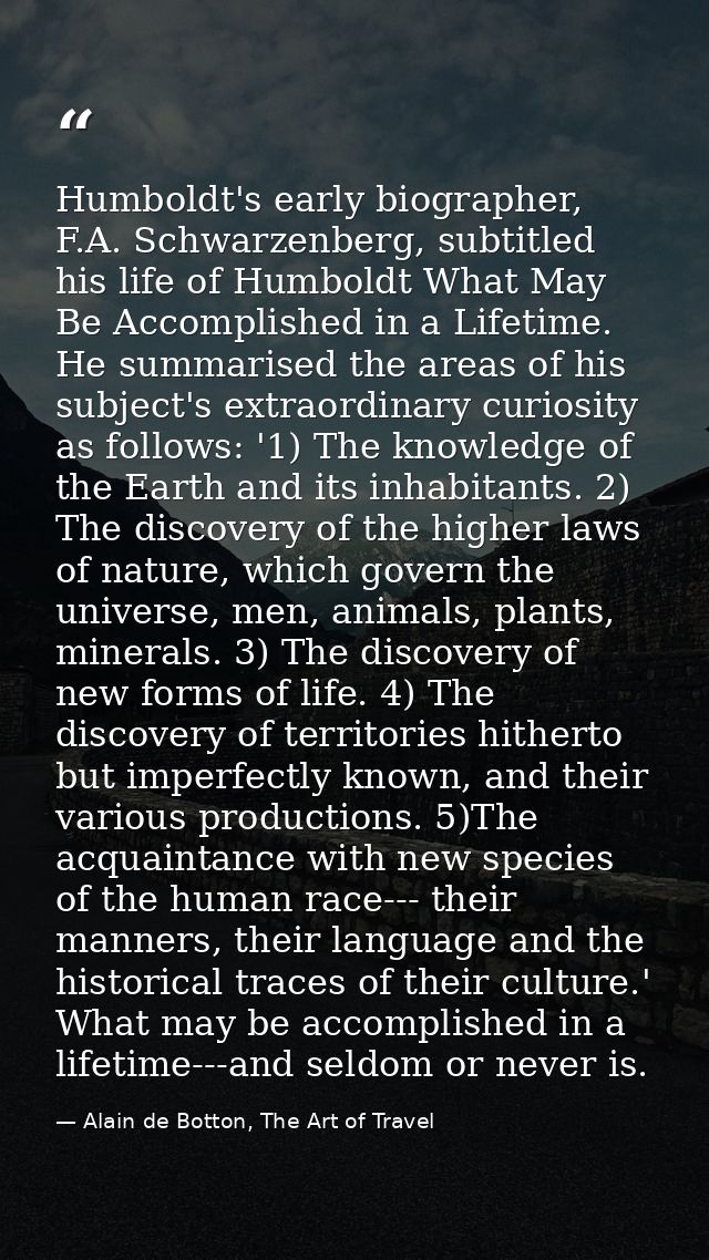 Humboldt's early biographer, F.A. Schwarzenberg, subtitled his life of Humboldt What May Be Accomplished in a Lifetime.  — Alain de Botton, The Art of Travel