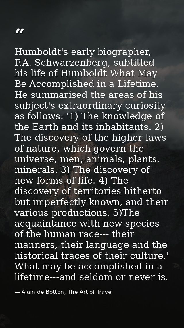 Humboldt's early biographer, F.A. Schwarzenberg, subtitled his life of Humboldt What May Be Accomplished in a Lifetime.  — Alain de Botton, The Art of Travel